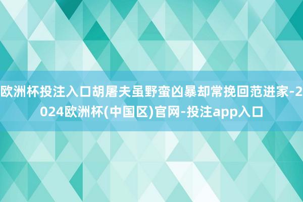 欧洲杯投注入口胡屠夫虽野蛮凶暴却常挽回范进家-2024欧洲杯(中国区)官网-投注app入口
