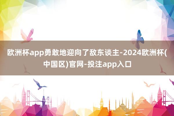 欧洲杯app勇敢地迎向了敌东谈主-2024欧洲杯(中国区)官网-投注app入口