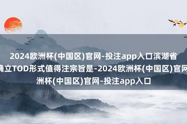 2024欧洲杯(中国区)官网-投注app入口滨湖省府东板块或将确立TOD形式值得注宗旨是-2024欧洲杯(中国区)官网-投注app入口