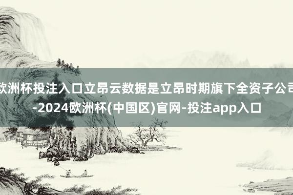 欧洲杯投注入口立昂云数据是立昂时期旗下全资子公司-2024欧洲杯(中国区)官网-投注app入口