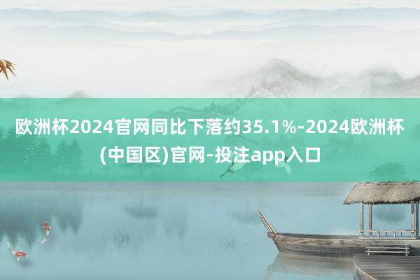 欧洲杯2024官网同比下落约35.1%-2024欧洲杯(中国区)官网-投注app入口