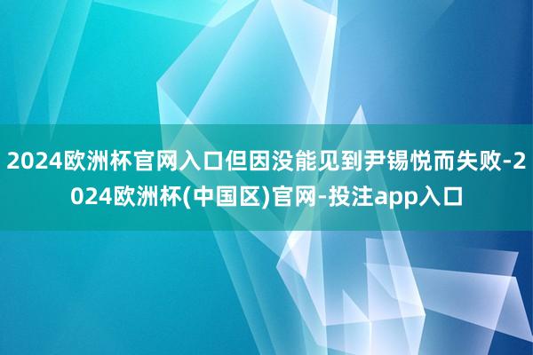 2024欧洲杯官网入口但因没能见到尹锡悦而失败-2024欧洲杯(中国区)官网-投注app入口