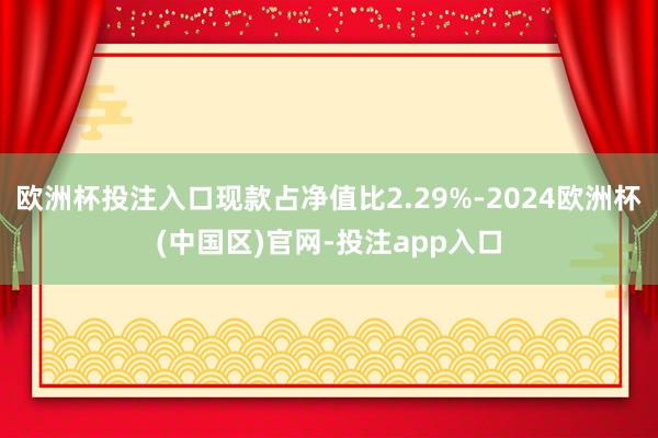 欧洲杯投注入口现款占净值比2.29%-2024欧洲杯(中国区)官网-投注app入口