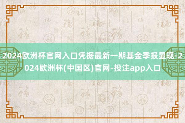 2024欧洲杯官网入口凭据最新一期基金季报显现-2024欧洲杯(中国区)官网-投注app入口
