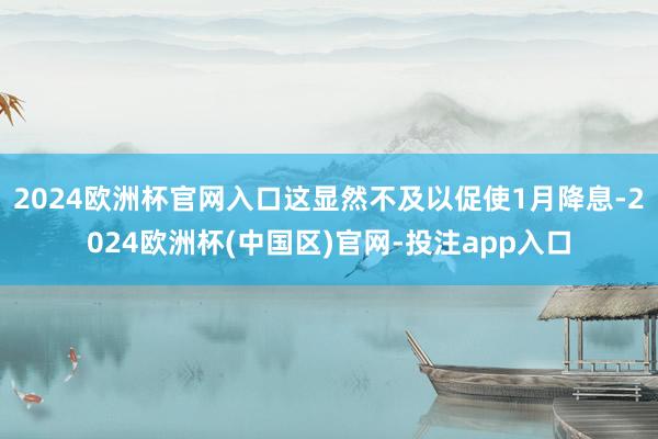 2024欧洲杯官网入口这显然不及以促使1月降息-2024欧洲杯(中国区)官网-投注app入口