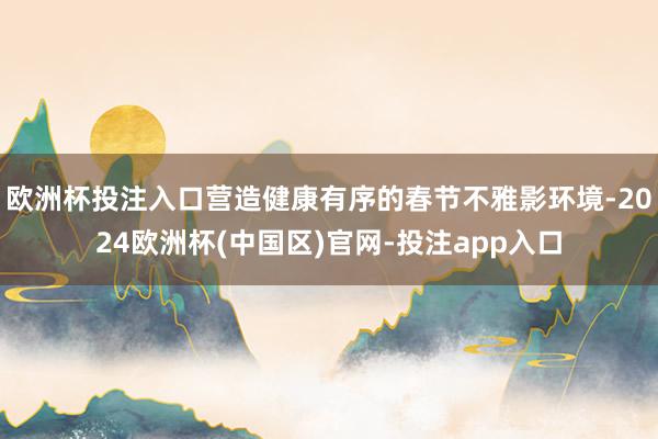 欧洲杯投注入口营造健康有序的春节不雅影环境-2024欧洲杯(中国区)官网-投注app入口