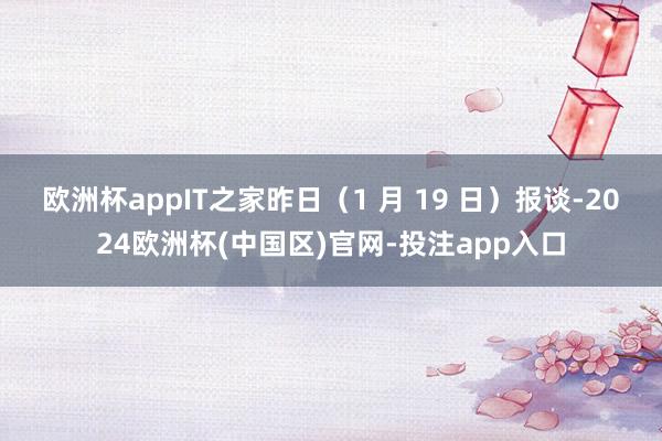 欧洲杯app　　IT之家昨日（1 月 19 日）报谈-2024欧洲杯(中国区)官网-投注app入口