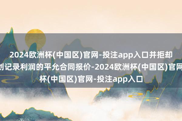 2024欧洲杯(中国区)官网-投注app入口并拒却提供反馈公司创记录利润的平允合同报价-2024欧洲杯(中国区)官网-投注app入口