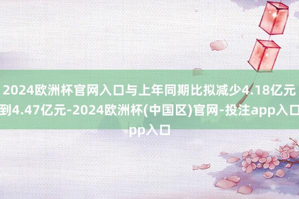 2024欧洲杯官网入口与上年同期比拟减少4.18亿元到4.47亿元-2024欧洲杯(中国区)官网-投注app入口