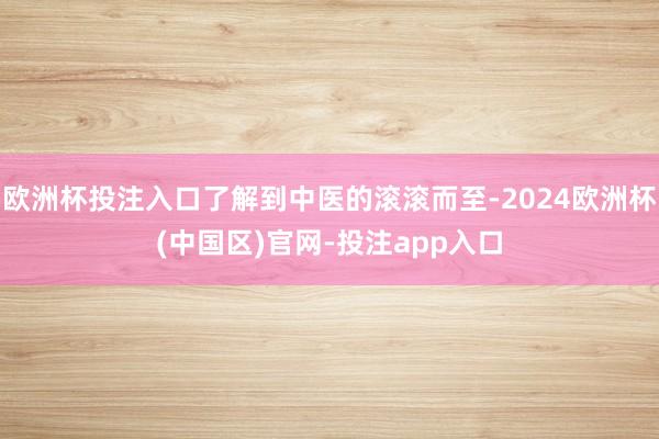欧洲杯投注入口了解到中医的滚滚而至-2024欧洲杯(中国区)官网-投注app入口