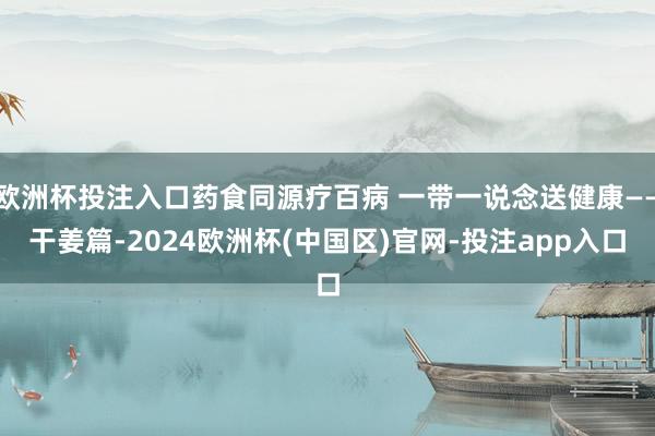 欧洲杯投注入口药食同源疗百病 一带一说念送健康——干姜篇-2024欧洲杯(中国区)官网-投注app入口