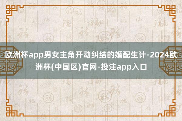 欧洲杯app男女主角开动纠结的婚配生计-2024欧洲杯(中国区)官网-投注app入口