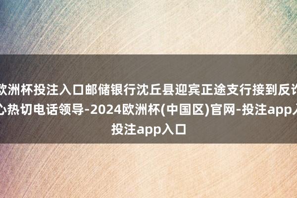 欧洲杯投注入口邮储银行沈丘县迎宾正途支行接到反诈中心热切电话领导-2024欧洲杯(中国区)官网-投注app入口