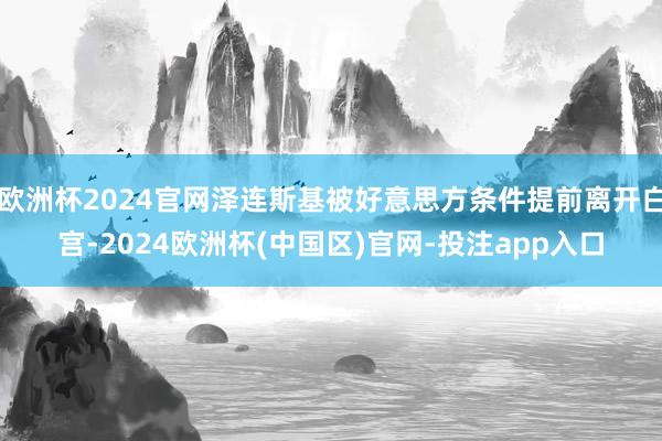 欧洲杯2024官网泽连斯基被好意思方条件提前离开白宫-2024欧洲杯(中国区)官网-投注app入口