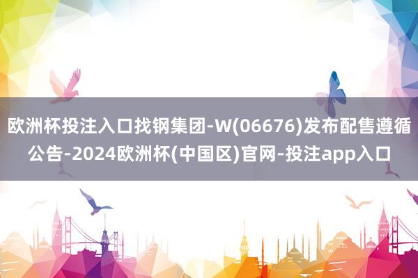 欧洲杯投注入口找钢集团-W(06676)发布配售遵循公告-2
