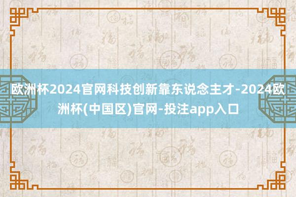 欧洲杯2024官网科技创新靠东说念主才-2024欧洲杯(中国区)官网-投注app入口