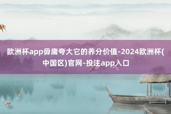 欧洲杯app毋庸夸大它的养分价值-2024欧洲杯(中国区)官网-投注app入口