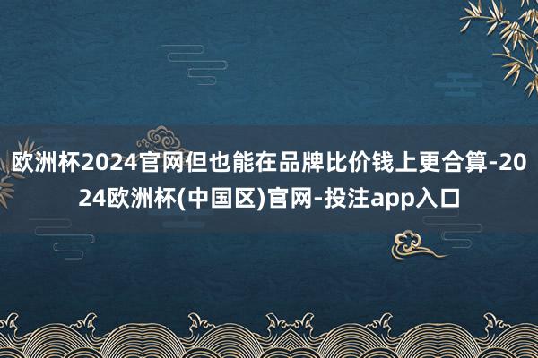 欧洲杯2024官网但也能在品牌比价钱上更合算-2024欧洲杯(中国区)官网-投注app入口