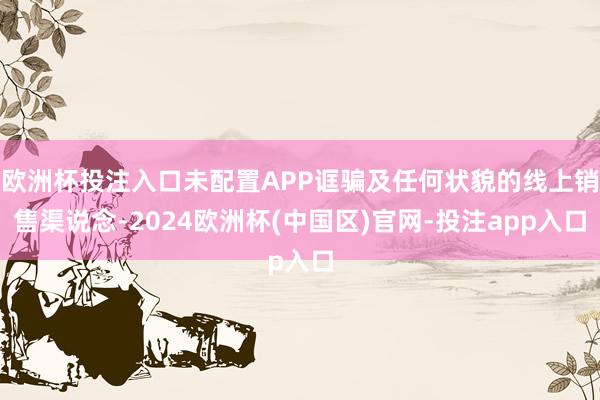 欧洲杯投注入口未配置APP诓骗及任何状貌的线上销售渠说念-2024欧洲杯(中国区)官网-投注app入口