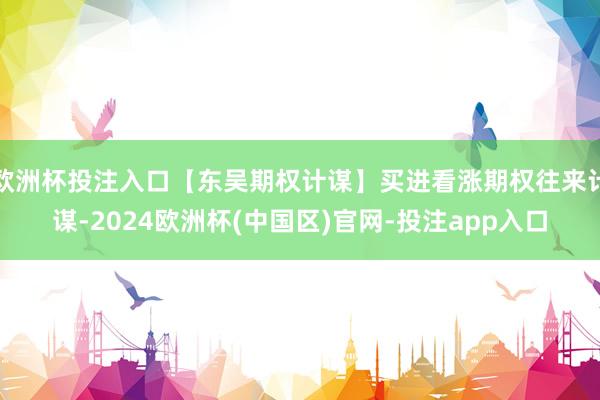 欧洲杯投注入口【东吴期权计谋】买进看涨期权往来计谋-2024欧洲杯(中国区)官网-投注app入口