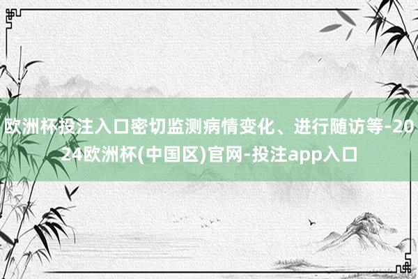 欧洲杯投注入口密切监测病情变化、进行随访等-2024欧洲杯(中国区)官网-投注app入口