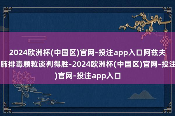 2024欧洲杯(中国区)官网-投注app入口阿兹夫定片、清肺排毒颗粒谈判得胜-2024欧洲杯(中国区)官网-投注app入口