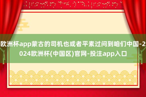 欧洲杯app蒙古的司机也或者平素过问到咱们中国-2024欧洲杯(中国区)官网-投注app入口