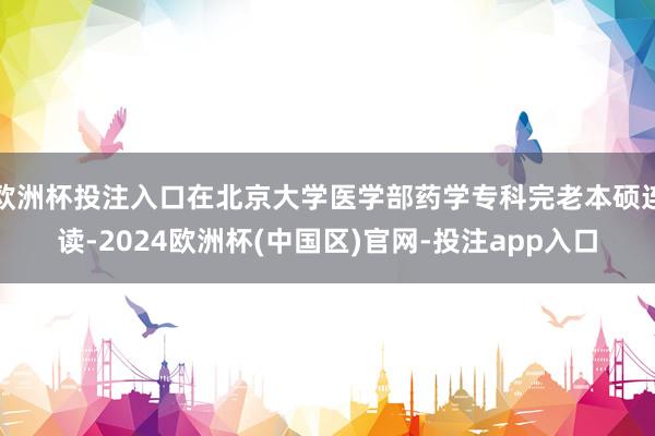 欧洲杯投注入口在北京大学医学部药学专科完老本硕连读-2024欧洲杯(中国区)官网-投注app入口