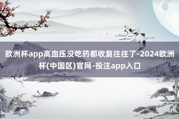 欧洲杯app高血压没吃药都收复往往了-2024欧洲杯(中国区)官网-投注app入口