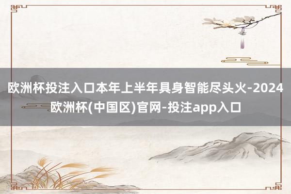 欧洲杯投注入口本年上半年具身智能尽头火-2024欧洲杯(中国