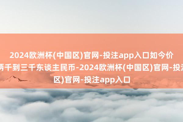 2024欧洲杯(中国区)官网-投注app入口如今价钱透露在两千到三千东谈主民币-2024欧洲杯(中国区)官网-投注app入口