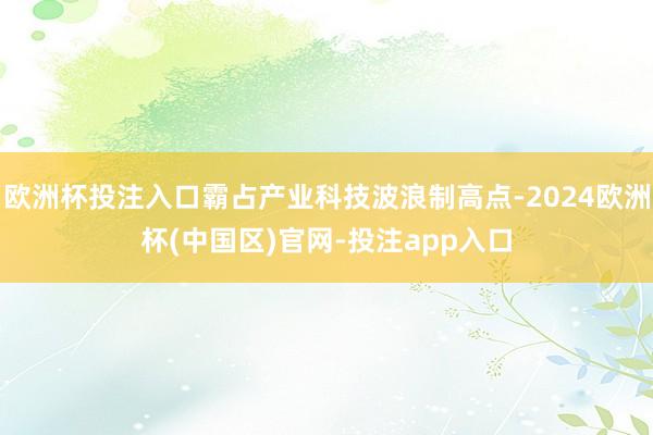 欧洲杯投注入口霸占产业科技波浪制高点-2024欧洲杯(中国区)官网-投注app入口