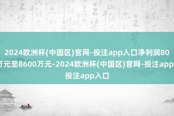 2024欧洲杯(中国区)官网-投注app入口净利润8000万元至8600万元-2024欧洲杯(中国区)官网-投注app入口