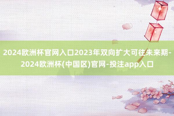 2024欧洲杯官网入口2023年双向扩大可往未来期-2024欧洲杯(中国区)官网-投注app入口