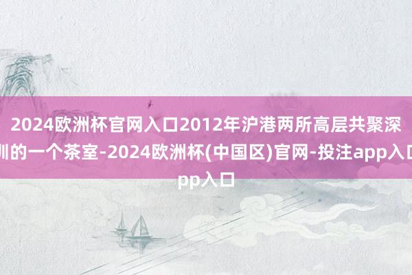 2024欧洲杯官网入口2012年沪港两所高层共聚深圳的一个茶室-2024欧洲杯(中国区)官网-投注app入口