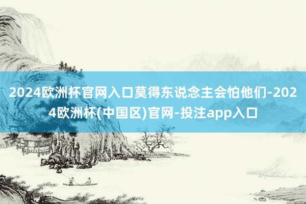 2024欧洲杯官网入口莫得东说念主会怕他们-2024欧洲杯(中国区)官网-投注app入口