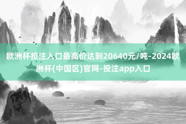 欧洲杯投注入口最高价达到20640元/吨-2024欧洲杯(中国区)官网-投注app入口