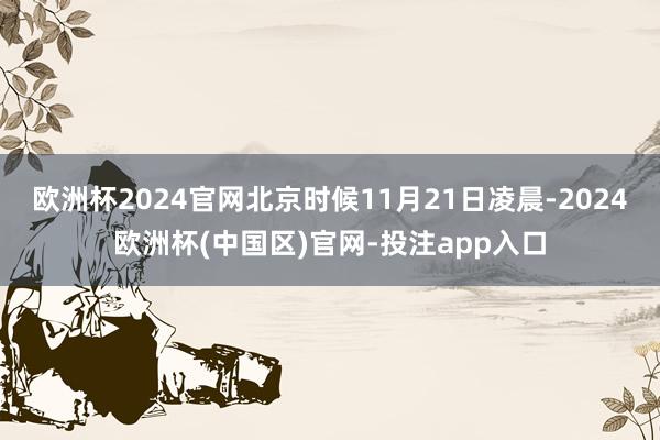 欧洲杯2024官网北京时候11月21日凌晨-2024欧洲杯(中国区)官网-投注app入口