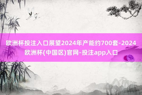 欧洲杯投注入口展望2024年产能约700套-2024欧洲杯(