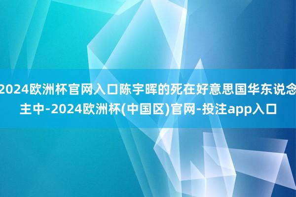 2024欧洲杯官网入口陈宇晖的死在好意思国华东说念主中-2024欧洲杯(中国区)官网-投注app入口