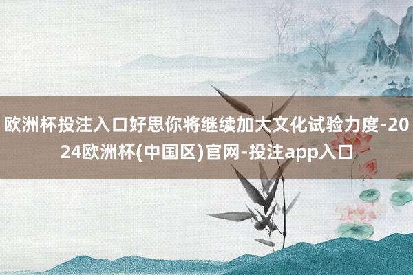 欧洲杯投注入口好思你将继续加大文化试验力度-2024欧洲杯(中国区)官网-投注app入口