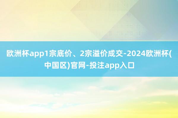 欧洲杯app1宗底价、2宗溢价成交-2024欧洲杯(中国区)官网-投注app入口