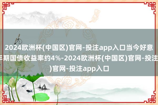 2024欧洲杯(中国区)官网-投注app入口当今好意思国10年期国债收益率约4%-2024欧洲杯(中国区)官网-投注app入口