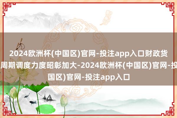 2024欧洲杯(中国区)官网-投注app入口财政货币战术的逆周期调度力度昭彰加大-2024欧洲杯(中国区)官网-投注app入口