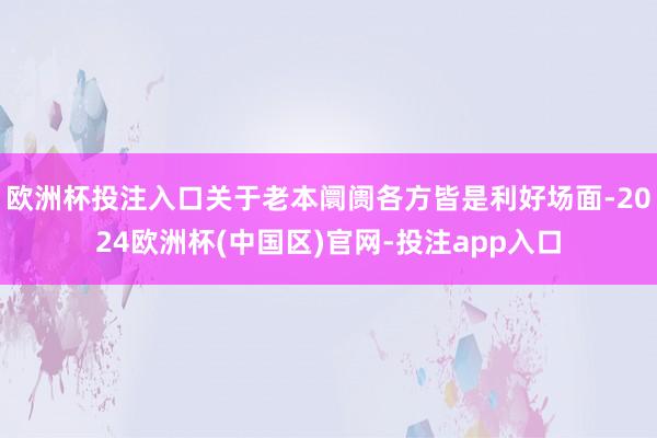 欧洲杯投注入口关于老本阛阓各方皆是利好场面-2024欧洲杯(中国区)官网-投注app入口