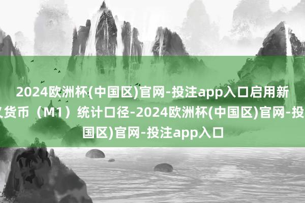 2024欧洲杯(中国区)官网-投注app入口启用新改进的狭义货币（M1）统计口径-2024欧洲杯(中国区)官网-投注app入口