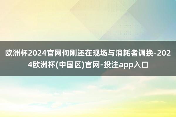 欧洲杯2024官网何刚还在现场与消耗者调换-2024欧洲杯(