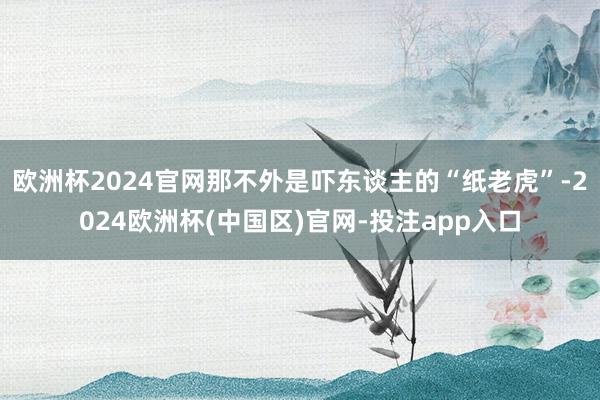 欧洲杯2024官网那不外是吓东谈主的“纸老虎”-2024欧洲杯(中国区)官网-投注app入口