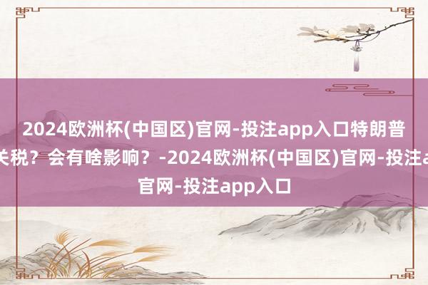 2024欧洲杯(中国区)官网-投注app入口特朗普又要加关税？会有啥影响？-2024欧洲杯(中国区)官网-投注app入口