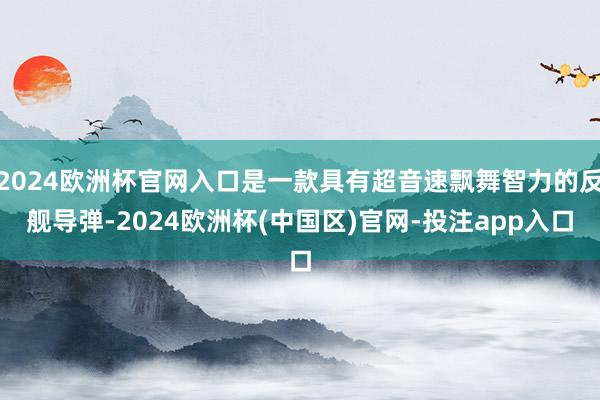 2024欧洲杯官网入口是一款具有超音速飘舞智力的反舰导弹-2024欧洲杯(中国区)官网-投注app入口